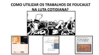 COMO UTILIZAR OS TRABALHOS DE FOUCAULT
NA LUTA COTIDIANA?
 