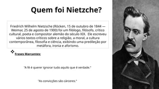 Quem foi Nietzche?
Friedrich Wilhelm Nietzsche (Röcken, 15 de outubro de 1844 —
Weimar, 25 de agosto de 1900) foi um filólogo, filósofo, crítico
cultural, poeta e compositor alemão do século XIX. Ele escreveu
vários textos críticos sobre a religião, a moral, a cultura
contemporânea, filosofia e ciência, exibindo uma predileção por
metáfora, ironia e aforismo.
Frases Marcantes:
"A fé é querer ignorar tudo aquilo que é verdade.“
"As convicções são cárceres.“
 