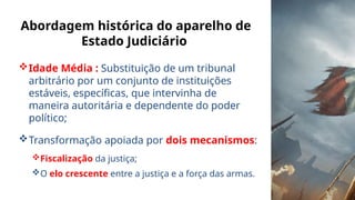 Abordagem histórica do aparelho de
Estado Judiciário
Idade Média : Substituição de um tribunal
arbitrário por um conjunto de instituições
estáveis, específicas, que intervinha de
maneira autoritária e dependente do poder
político;
Transformação apoiada por dois mecanismos:
Fiscalização da justiça;
O elo crescente entre a justiça e a força das armas.
 