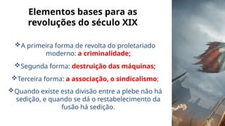 Elementos bases para as
revoluções do século XIX
A primeira forma de revolta do proletariado
moderno: a criminalidade;
Segunda forma: destruição das máquinas;
Terceira forma: a associação, o sindicalismo;
Quando existe esta divisão entre a plebe não há
sedição, e quando se dá o restabelecimento da
fusão há sedição.
 