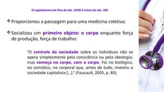 Proporcionou a passagem para uma medicina coletiva;
Socializou um primeiro objeto: o corpo enquanto força
de produção, força de trabalho:
“O controle da sociedade sobre os indivíduos não se
opera simplesmente pela consciência ou pela ideologia,
mas começa no corpo, com o corpo. Foi no biológico,
no somático, no corporal que, antes de tudo, investiu a
sociedade capitalista [...].” (Foucault, 2005, p. 80).
O capitalismo em fins do séc. XVIII e início do séc. XIX
 