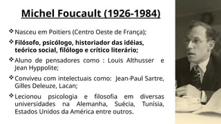 Michel Foucault (1926-1984)
Nasceu em Poitiers (Centro Oeste de França);
Filósofo, psicólogo, historiador das idéias,
teórico social, filólogo e crítico literário;
Aluno de pensadores como : Louis Althusser e
Jean Hyppolite;
Conviveu com intelectuais como: Jean-Paul Sartre,
Gilles Deleuze, Lacan;
Lecionou psicologia e filosofia em diversas
universidades na Alemanha, Suécia, Tunísia,
Estados Unidos da América entre outros.
 