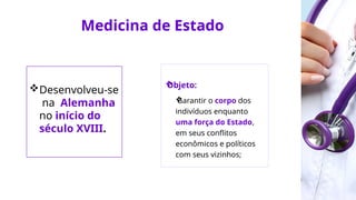 Medicina de Estado
Desenvolveu-se
na Alemanha
no início do
século XVIII.

Objeto:

Garantir o corpo dos
indivíduos enquanto
uma força do Estado,
em seus conflitos
econômicos e políticos
com seus vizinhos;
 