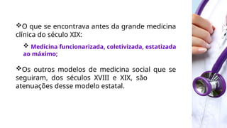 O que se encontrava antes da grande medicina
clínica do século XIX:
 Medicina funcionarizada, coletivizada, estatizada
ao máximo;
Os outros modelos de medicina social que se
seguiram, dos séculos XVIII e XIX, são
atenuações desse modelo estatal.
 