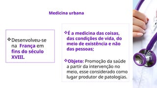 É a medicina das coisas,
das condições de vida, do
meio de existência e não
das pessoas;
Objeto: Promoção da saúde
a partir da intervenção no
meio, esse considerado como
lugar produtor de patologias.
Medicina urbana
Desenvolveu-se
na França em
fins do século
XVIII.
 