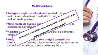 Emergiu a noção de salubridade: o estado das coisas, dos
meios e seus elementos constitutivos, que permitem a
melhor saúde possível;
Nascimento da higiene pública: técnica de controle e de
modificação dos elementos materiais do meio;
A cidade passa a ser medicalizada a partir de elementos
físicos ambientais;
Medicalização: permitiu a constituição da medicina
científica ao socializá-la; colocando-a em contato com outras
ciências extra-médicas, como a química e física.
Medicina urbana
Perde para a medicina alemã no quesito “poder forte”, mas
ganha no quesito “cientificidade”!
 
