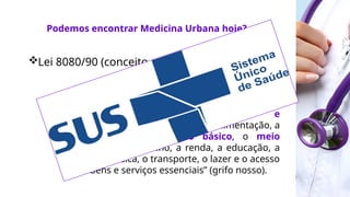 Lei 8080/90 (conceito ampliado de saúde):
 “ Art. 3º. Os níveis de saúde expressam a
organização social e econômica do País, tendo
a saúde como determinantes e
condicionantes, entre outros, a alimentação, a
moradia, o saneamento básico, o meio
ambiente, o trabalho, a renda, a educação, a
atividade física, o transporte, o lazer e o acesso
aos bens e serviços essenciais” (grifo nosso).
Podemos encontrar Medicina Urbana hoje?
 