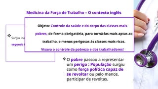 Medicina da Força
de Trabalho
Acelerado desenvolvimento
industrial;
Surgimento de uma classe
pobre, plebéia e proletária;
O pobre passou a representar
um perigo : População surgiu
como força política capaz de
se revoltar ou pelo menos,
participar de revoltas.
Medicina da Força de Trabalho – O contexto inglês
Surgiu na Inglaterra no
segundo terço do século XIX.
Objeto: Controle da saúde e do corpo das classes mais
pobres, de forma obrigatória, para torná-las mais aptas ao
trabalho, e menos perigosas às classes mais ricas.
Visava o controle da pobreza e dos trabalhadores!
 
