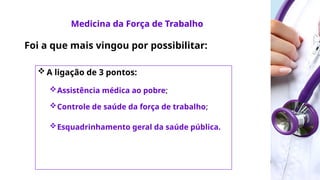 Medicina da Força
de Trabalho
Foi a que mais vingou por possibilitar:
 A ligação de 3 pontos:
Assistência médica ao pobre;
Controle de saúde da força de trabalho;
Esquadrinhamento geral da saúde pública.
Medicina da Força de Trabalho
 