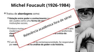 Michel Foucault (1926-1984)
Tratou de abordagens como:
Relação entre poder e conhecimento (poder e saber) e como eles
são usados ​
​
como uma forma de controle social por meio de
instituições sociais;
Embora muitas vezes seja citado como um pós-estruturalista e pós-
modernista, Foucault acabou rejeitando esses rótulos, preferindo
classificar seu pensamento como uma história crítica da
modernidade;
É um dos maiores filósofos da contemporaneidade, foi responsável
por novos caminhos na análise do poder e da história.
Relevância acadêmica fora de série!
 