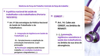 Medicina da Força
de Trabalho
 A política nacional de saúde do
trabalhador e da trabalhadora (Portaria
1823/2012):
 Art. 9º São estratégias da Política Nacional
de Saúde do Trabalhador e da
Trabalhadora:
I – integração da Vigilância em Saúde do
Trabalhador [...];
IV – fortalecimento e ampliação da
articulação intersetorial, o que
pressupõe:
b) fiscalização conjunta onde houver
trabalho em condições insalubres,
perigosas e degradantes [...].
 CEREST :
 Art. 14. Cabe aos
CEREST, no âmbito da
RENAST:
I – [...] promoção,
vigilância e assistência à
saúde dos trabalhadores,
no âmbito da sua área de
abrangência.
Medicina da Força de Trabalho: Controle da força de trabalho
 