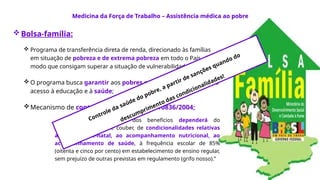 Bolsa-família:
 Programa de transferência direta de renda, direcionado às famílias
em situação de pobreza e de extrema pobreza em todo o País, de
modo que consigam superar a situação de vulnerabilidade e pobreza.
 O programa busca garantir aos pobres o direito à alimentação e o
acesso à educação​e à saúde;
Mecanismo de controle da pobreza - Lei 10836/2004;
“Art. 3o
A concessão dos benefícios dependerá do
cumprimento, no que couber, de condicionalidades relativas
ao exame pré-natal, ao acompanhamento nutricional, ao
acompanhamento de saúde, à frequência escolar de 85%
(oitenta e cinco por cento) em estabelecimento de ensino regular,
sem prejuízo de outras previstas em regulamento (grifo nosso).”
Medicina da Força de Trabalho – Assistência médica ao pobre
Controle da saúde do pobre, a partir de sanções quando do
descumprimento das condicionalidades!
 
