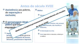  Assistência aos pobres,
de separação e
exclusão;
 O personagem ideal: o
pobre que estava
morrendo;
 Função do hospital:
 Transição entre a vida e a morte;
 Separação dos indivíduos
perigosos para a saúde geral da
população - Depósito de loucos,
devassos, prostitutas e leprosos.
Antes do século XVIII
Médico:
 Não tinha prática hospitalar;
 Prática individualista;
 Prática médica: intuitiva, não racional,
não sistematizada, não científica e
arbitrária;
 A intervenção na crise;
 Cura: Jogo entre a natureza, a doença e
o médico.
Medicina e hospital permaneceram independentes até meados
do século XVIII!
 