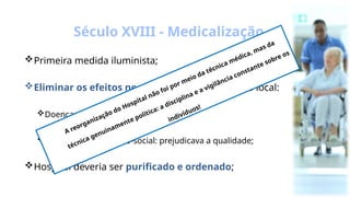 Primeira medida iluminista;
Eliminar os efeitos negativos , as desordens do local:
Doenças;
Desordens econômico-social: prejudicava a qualidade;
Hospital deveria ser purificado e ordenado;
Século XVIII - Medicalização
A reorganização do Hospital não foi por meio da técnica médica, mas da
técnica genuinamente política: a disciplina e a vigilância constante sobre os
indivíduos!
 