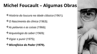 Michel Foucault – Algumas Obras
História da loucura na idade clássica (1961);
O Nascimento da clínica (1963);
As palavras e as coisas (1966);
Arqueologia do saber (1969);
Vigiar e punir (1975);
Microfísica do Poder (1979).
 