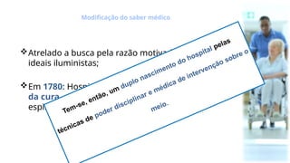 Atrelado a busca pela razão motivada pelos
ideais iluministas;
Em 1780: Hospital como local da promoção
da cura, não mais da caridade, da salvação
espiritual e do descaso.
Modificação do saber médico
Tem-se, então, um duplo nascimento do hospital pelas
técnicas de poder disciplinar e médica de intervenção sobre o
meio.
 