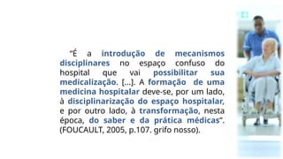 “É a introdução de mecanismos
disciplinares no espaço confuso do
hospital que vai possibilitar sua
medicalização. [...]. A formação de uma
medicina hospitalar deve-se, por um lado,
à disciplinarização do espaço hospitalar,
e por outro lado, à transformação, nesta
época, do saber e da prática médicas”.
(FOUCAULT, 2005, p.107. grifo nosso).
 