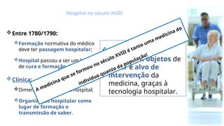 Entre 1780/1790:
Formação normativa do médico
deve ter passagem hospitalar;
Hospital passou a ser um lugar
de cura e formação de médicos.
Clínica:
Dimensão essencial do hospital;
Organização hospitalar como
lugar de formação e
transmissão de saber.
O indivíduo e a
sociedade: objetos de
saber e alvo de
intervenção da
medicina, graças à
tecnologia hospitalar.
Hospital no século XVIII
A medicina que se formou no século XVIII é tanto uma medicina do
indivíduo quanto da população!
 