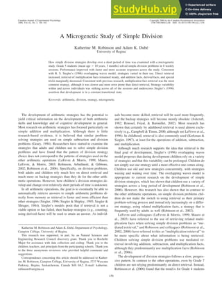 A Microgenetic Study of Simple Division
Katherine M. Robinson and Adam K. Dubé
University of Regina
How simple division strategies develop over a short period of time was examined with a microgenetic
study. Grade 5 students (mean age ⫽ 10 years, 3 months) solved simple division problems in 8 weekly
sessions. Performance improved with faster and more accurate responses across the study. Consistent
with R. S. Siegler’s (1996) overlapping waves model, strategies varied in their use. Direct retrieval
increased, retrieval of multiplication facts remained steady, and addition facts, derived facts, and special
tricks marginally decreased. Consistent with previous research, multiplication fact retrieval was the most
common strategy, although it was slower and more error prone than direct retrieval. Strategy variability
within and across individuals was striking across all of the sessions and underscores Siegler’s (1996)
assertion that development is in a constant transitional state.
Keywords: arithmetic, division, strategy, microgenetic
The development of arithmetic strategies has the potential to
yield critical information on the development of both arithmetic
skills and knowledge and of cognitive development in general.
Most research on arithmetic strategies has focused particularly on
simple addition and multiplication. Although there is little
research-based evidence, it is believed that similar problem-
solving strategies are used on simple subtraction and division
problems (Geary, 1994). Researchers have started to examine the
strategies that adults and children use to solve simple division
problems and have found that the pattern of division strategy
choice does not correspond to the patterns of strategies used on the
other arithmetic operations (LeFevre & Morris, 1999; Mauro,
LeFevre, & Morris, 2003; Robinson, Arbuthnott, & Gibbons,
2002; Robinson et al., 2006). Specifically, on division problems,
both adults and children rely much less on direct retrieval and
much more on backup strategies than they do for the other arith-
metic operations. However, how children’s division strategies de-
velop and change over relatively short periods of time is unknown.
In all arithmetic operations, the goal is to eventually be able to
automatically retrieve answers to simple arithmetic problems di-
rectly from memory as retrieval is faster and more efficient than
other strategies (Siegler, 1996; Siegler & Shipley, 1995; Siegler &
Shrager, 1984). Siegler’s models posit that if retrieval is not a
viable option or has failed, then backup strategies (e.g., counting,
using derived facts) will be used to attain an answer. As individ-
uals become more skilled, retrieval will be used more frequently,
and the backup strategies will become mostly obsolete (Ashcraft,
1982; Roussel, Foyal, & Barouillet, 2002). Most research has
shown that certainly by adulthood retrieval is used almost exclu-
sively (e.g., Campbell & Timm, 2000; although see LeFevre et al.,
1996). In childhood, retrieval is also commonly used (Kerkman &
Siegler, 1997), at least for the operations of addition, subtraction,
and multiplication.
Although much research supports the idea that retrieval is the
final goal of development, Siegler’s (1996) overlapping waves
model proposes that during development children rely on a variety
of strategies and that this variability can be prolonged. Children do
not simply use one strategy until a more effective one comes along.
Children use old and new strategies concurrently, with strategies
waxing and waning over time. The overlapping waves model is
appropriate to current research on the development of simple
division strategies, which has shown that children use a variety of
strategies across a long period of development (Robinson et al.,
2006). However, this research has also shown that in contrast to
the other arithmetic operations, on simple division problems chil-
dren do not make the switch to using retrieval as their primary
problem-solving process and instead rely increasingly on a differ-
ent strategy, using related multiplication facts, a strategy that is
frequently used by adults as well (Robinson et al., 2002).
LeFevre and colleagues (LeFevre & Morris, 1999; Mauro et
al., 2003) have referred to the use of retrieving related multi-
plication facts when solving simple division problems as “me-
diated retrieval,” and Robinson and colleagues (Robinson et al.,
2002, 2006) have referred to this as “multiplication retrieval” to
be more specific about what information is being retrieved.
Children solving simple division problems use mediated re-
trieval involving addition, subtraction, and multiplication facts,
although they predominantly use multiplication facts (Robinson
et al., 2006).
The development of division strategies follows a slow, progres-
sive pattern. In contrast to the other operations, even by Grade 7
children are not relying predominantly on direct retrieval. Instead,
Robinson et al. (2006) found that the trend is for Grade 4 students
Katherine M. Robinson and Adam K. Dubé, Department of Psychology,
Campion College, University of Regina.
This research was supported, in part, by an Natural Sciences and
Engineering Research Council discovery grant. Thank you to Rochelle
Major for assistance with data collection and coding. Thank you to the
children, teachers, and principals from the participating schools. Thank you
to the three anonymous reviewers who provided helpful comments and
suggestions.
Correspondence concerning this article should be addressed to Kather-
ine M. Robinson, Campion College, University of Regina, 3737 Wascana
Parkway, Regina, Saskatchewan, Canada S4S 0A2. E-mail: katherine.
robinson@uregina.ca
Canadian Journal of Experimental Psychology Copyright 2008 by the Canadian Psychological Association
2008, Vol. 62, No. 3, 156–162 1196-1961/08/$12.00 DOI: 10.1037/1196-1961.62.3.156
156
 