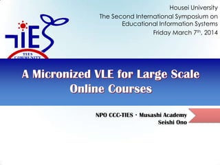 Housei University
The Second International Symposium on
Educational Information Systems
Friday March 7th, 2014

A Micronized VLE for Large Scale
Online Courses
NPO CCC-TIES・Musashi Academy
Seishi Ono

 
