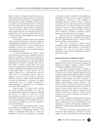 A MICROPOLÍTICA DO PROCESSO DE TRABALHO EM SAÚDE - REVENDO ALGUNS CONCEITOS




trabalho, a fixação do profissional em determinada etapa de um          conhecimentos e ações de competência de cada profissional ou
certo projeto terapêutico e a repetição mecânica de atos parcelares     especialidade. Por "campo" entende-se saberes, competências e
produzem alienação. Segundo Campos (16), se o trabalhador não se        responsabilidades      confluentes      as   várias   profissões     ou
sente sujeito ativo no processo de reabilitação, ele perderá contato    especialidades. Através do trabalho em equipe, o "campo de
com elementos que potencialmente estimulam sua criatividade,            competência" tende a se alargar, através das trocas de saberes.
não se responsabilizando pelo objetivo final da sua intervenção.        Assim preserva-se maior autonomia profissional e das equipes.
Para reverter este quadro, deve-se aproximar o trabalhador do           Preserva-se o exercício de "núcleos" específicos, próprios da
resultado do seu trabalho, valorizar o seu orgulho profissional pelo    intervenção de cada profissional, além de alargar os "campos"
esforço singular de cada caso. É fundamental abrir espaço para a        comuns, melhorando a qualidade da assistência, permitindo
liberdade criadora, para a autonomia profissional, bem como para        respostas mais abrangentes por parte dos profissionais.
a reinvenção de novas maneiras cotidianas de operar a instituição                Além disto, cabe definir a responsabilidade nominal de
ou o seu local de trabalho.                                             cada profissional, por cada caso, não se diluindo a responsabilidade
         Para assegurar a qualidade em saúde, faz-se necessário         pela equipe, operacionalizando-se assim o conceito de vínculo,
combinar a autonomia profissional com certo grau de definição de        através da adscrição individual da clientela (17).
responsabilidade dos trabalhadores com os usuários, assim como                   Desta forma o processo de trabalho, enquanto
o estabelecimento de um pacto em torno de um projeto coletivo. A        micropolítica, pode ser o lugar estratégico da mudança, pautando-
recuperação da prática clínica assentada no "vínculo", ou               se não pelo modelo médico-hegemônico, mas pela ética do
responsabilização com o usuário, é a forma de combinar autonomia        compromisso com a vida, com uma postura acolhedora,
e responsabilidade profissional.                                        estabelecendo vínculos, buscando a resolutividade e a criação de
         A crescente especialização dos médicos e demais                autonomia dos usuários.
profissionais da saúde vem diminuindo a capacidade de resolver os
problemas e aumentando a alienação desses profissionais em
                                                                        Novas perspectivas do trabalho em saúde
relação ao resultado e à prática. Uma vez que cada especialista se
encarrega de uma parte da intervenção, em tese ninguém pode ser                  A reorganização do processo de trabalho passa pela
responsabilizado pelo resultado do tratamento. Este modelo se           qualificação da força trabalho dos profissionais, integração dos
aplica também no cotidiano da Saúde Pública. Com isto tem               profissionais na assistência, resgatando o sentido do trabalho
ocorrido uma progressiva perda da eficácia das práticas clínicas,       multiprofissional e qualificando o produto final ofertado.
diminuindo a capacidade de cada profissional resolver problemas.                 Outro passo fundamental consiste na ampliação de
As áreas básicas tendem a funcionar cada vez mais como                  espaços democráticos de discussão e de decisão, visando ampliar
"triadoras", avaliando riscos e encaminhando para outros. Isto          os espaços de escuta, de trocas e decisões coletivas. Dessa forma
implica mais e mais especialistas envolvidos, mais apoio                investe-se na “criação do sujeito coletivo”, que representa uma força
diagnóstico, maior custo e maior imposição de sofrimento e              impulsionadora que critica as forças paralisantes da instituição,
restrições aos pacientes. As "receitas" para este problema têm sido     mobiliza as forças instituintes que tendem a transformar as
a retomada dos generalistas e a constituição das equipes                instituições, desencadeando um intenso movimento de forças
multiprofissionais, como se as equipes compensassem a                   criativas, mobilizando energias e propostas inovadoras          . Esse
                                                                                                                                     (18)

desresponsabilização e a fragmentação que a especialização              movimento visa criar novos formatos do trabalho em saúde, que
excessiva tem criado e legitimado (17).                                 devem se pautar pela necessidade de responder ao sofrimento dos
         Segundo Campos            , é necessário construir caminhos
                                (17)
                                                                        usuários, buscando articular novas forma de prestação de
para sair das polaridades representadas de um lado, pela                assistência que possa lhes dar proteção ou resolução dos seus
especialização excessiva, geradora de verticalidade na organização      problemas. Certamente isso implica em implantar serviços
dos   processos     de    trabalho     em   saúde   com    profundo     acolhedores, que possam se organizar para responder os
desentrosamento das equipes; de outro, por uma completa                 problemas dos usuários.
horizontalização, igualando-se artificialmente todos os profissionais            Para que os modelos de assistência possam romper essa
sem se ater às especificidades de cada profissão. Haveria que se        situação devem se referenciar nos pressupostos de garantia do
combinar graus de polivalência com certo nível necessário e             acesso e acolhimento aos usuários, responsabilização/ vínculo,
inevitável de especialização.                                           integralidade na assistência, democratização (participação de
         Entram aí dois conceitos fundamentais: "núcleo" e "campo"      trabalhadores e usuários na gestão), gestão pública e adequação à
de competência e responsabilidade. Por "núcleo" entende-se o            realidade local.
conjunto de saberes e responsabilidades específicos a cada                       Ao formular uma proposta de modelo assistencial para o
profissão ou especialidade. Marca assim os elementos de                 SUS deve-se buscar respostas para o enfrentamento dos atuais
singularidade que definem cada profissional ou especialista,            problemas de saúde e que também dêem conta dos problemas



                                                                                     - Rev. Min. Enf., 7(1):61-66, jan./jul., 2003          65
 