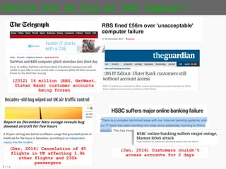 {11}
Faults are as big as the legacy!!
(2012) 16 million (RBS, NatWest,
Ulster Bank) customer accounts
ended up being frozen
(Dec, 2014) Cancelation of 40
flights in UK affecting 1.9k
other flights and 230k
passengers
(Jan, 2016) Customers couldn't
access accounts for 2 days
 