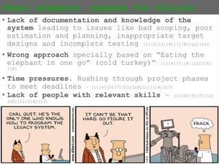 {13}
Usual suspects: reasons for failure
• Lack of documentation and knowledge of the
system leading to issues like bad scoping, poor
estimation and planning, inappropriate target
designs and incomplete testing [1][2][3][4][7][8][12][14]
• Wrong approach specially based on “Eating the
elephant in one go” (cold turkey)”
[1][4][7][8][12][15][16]
• Time pressures. Rushing through project phases
to meet deadlines – [1][4][5][7][12][10][11][14][17]
• Lack of people with relevant skills –
[1][4][5][7][12][10][11][14][17]
 