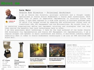 {2}
About me
Luis Weir
Oracle Ace Director – Principal Architect
in assisting organisations define and implement solutions and strategies that can help
them realise the benefits that such technologies have to offer.
I am very passionate about technology. I have be the lead authored of two books (Oracle
SOA Governance 11g Implementation and Oracle API Management 12c Implementation), I am a
regular blogger and speaker in major conferences and events. A well-known industry expert
especially when it comes to Oracle middleware technologies I am also an OTN certified SOA
black belt.
I am an Oracle Ace Director, principal architect and a thought leader
specialised in Oracle Fusion Middleware & Oracle PaaS technologies. With
more than 15 years of experience implementing IT solutions across the
globe, I have been exposed to a wide wide variety of business problems
many of which I’ve helped solved by adopting SOA architectural styles such
as traditional SOA, API management and now Microservices. My current focus
is
2nd Place
1st OTN
Cloud
Hackathon
June, 2016
Cloud
Contribution
Award
SOA Community
March, 2016
Latest Media:
•Oracle Magazine May/June 2016
(http://bit.ly/1RTCAU3)
•Systematic Approach for
Migrating to Oracle Cloud SaaS
(http://bit.ly/1Xr6acs)
•Oracle Magazine Jan/Feb 2016
(http://ora.cl/Vhh)
•API Management Implementation
(http://ora.cl/Gcw)
•A Word About Microservices and
SOA (http://bit.ly/25Dk5go)
 