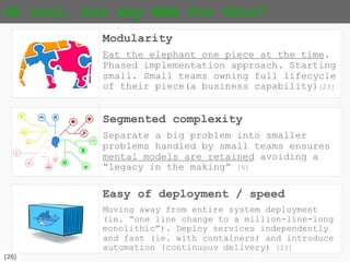 {26}
Ok cool, but why MSA for this?
Modularity
Eat the elephant one piece at the time.
Phased implementation approach. Starting
small. Small teams owning full lifecycle
of their piece(a business capability)[23]
Segmented complexity
Separate a big problem into smaller
problems handled by small teams ensures
mental models are retained avoiding a
“legacy in the making” [5]
Easy of deployment / speed
Moving away from entire system deployment
(ie. “one line change to a million-line-long
monolithic”). Deploy services independently
and fast (ie. with containers) and introduce
automation (continuous delivery) [23]
 