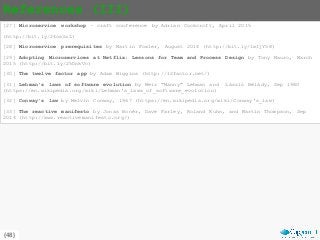 {48}
References (III)
[27] Microservice workshop – craft conference by Adrian Cockcroft, April 2015
(http://bit.ly/24os3aL)
[28] Microservice prerequisites by Martin Fowler, August 2014 (http://bit.ly/1wIjY58)
[29] Adopting Microservices at Netflix: Lessons for Team and Process Design by Tony Mauro, March
2015 (http://bit.ly/25DnkVc)
[30] The twelve factor app by Adam Wiggins (http://12factor.net/)
[31] Lehman's laws of software evolution by Meir "Manny" Lehman and László Bélády, Sep 1980
(https://en.wikipedia.org/wiki/Lehman's_laws_of_software_evolution)
[32] Conway’s law by Melvin Conway, 1967 (https://en.wikipedia.org/wiki/Conway's_law)
[33] The reactive manifesto by Jonas Bonér, Dave Farley, Roland Kuhn, and Martin Thompson, Sep
2014 (http://www.reactivemanifesto.org/)
 