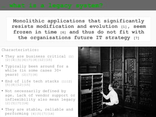 {5}
… what is a legacy system?
Monolithic applications that significantly
resists modification and evolution [1], seem
frozen in time [6] and thus do not fit with
the organisations future IT strategy [7]
Characteristics:
• They are business critical
[1][2][4][5][6][7][8][12][15]
• Typically been around for a
while (in some cases 30+
years) [2][7][8]
• End of life tech stacks
[1][2][5][8][12][15]
• Not necessarily defined by
age. Lack of vendor support or
inflexibility also mean legacy
[2][5][7][14]
• They are stable, reliable and
performing [4][5][7][14]
 