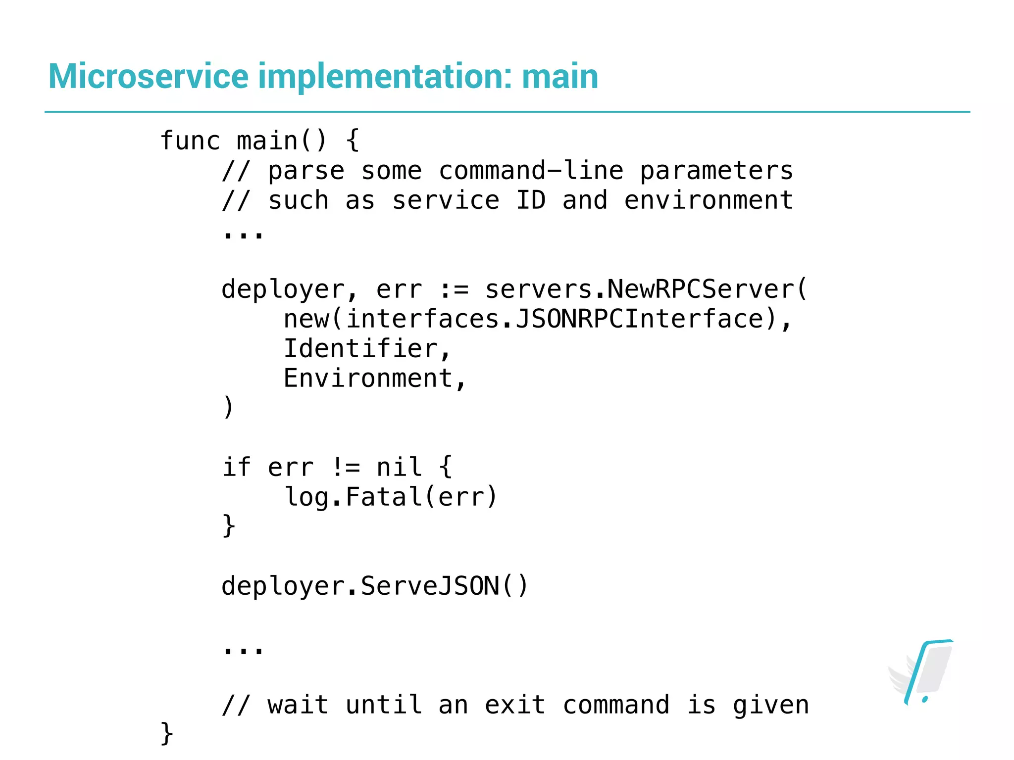 Microservice implementation: main
func main() {
// parse some command-line parameters
// such as service ID and environment
...
deployer, err := servers.NewRPCServer( 
new(interfaces.JSONRPCInterface),
Identifier,
Environment,
) 
if err != nil {
log.Fatal(err)
}
deployer.ServeJSON()
...
// wait until an exit command is given
}
 