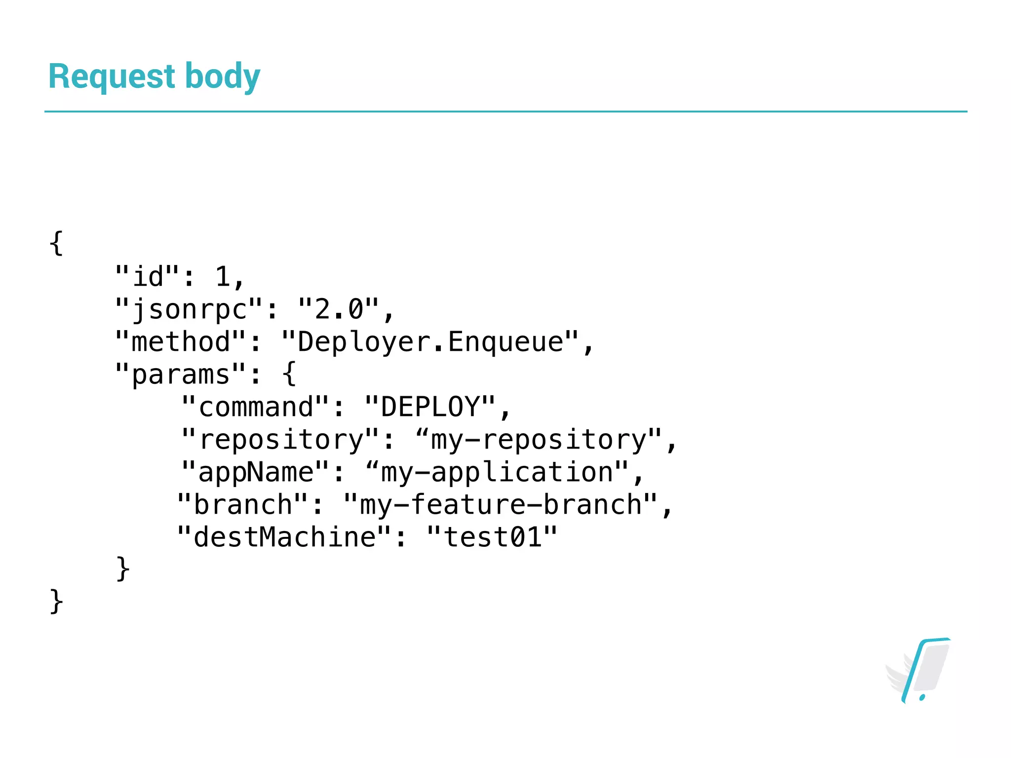Request body
{
"id": 1,
"jsonrpc": "2.0",
"method": "Deployer.Enqueue",
"params": {
"command": "DEPLOY",
"repository": “my-repository",
"appName": “my-application",
"branch": "my-feature-branch",
"destMachine": "test01"
}
}
 