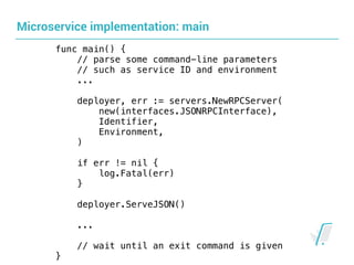 Microservice implementation: main
func main() {
// parse some command-line parameters
// such as service ID and environment
...
deployer, err := servers.NewRPCServer( 
new(interfaces.JSONRPCInterface),
Identifier,
Environment,
) 
if err != nil {
log.Fatal(err)
}
deployer.ServeJSON()
...
// wait until an exit command is given
}
 