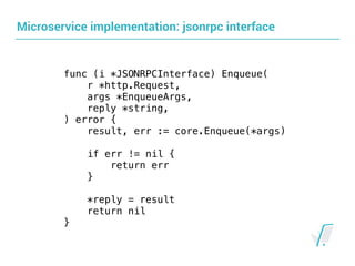 Microservice implementation: jsonrpc interface
func (i *JSONRPCInterface) Enqueue( 
r *http.Request,
args *EnqueueArgs,
reply *string,
) error {
result, err := core.Enqueue(*args)
if err != nil {
return err
}
*reply = result
return nil
}
 