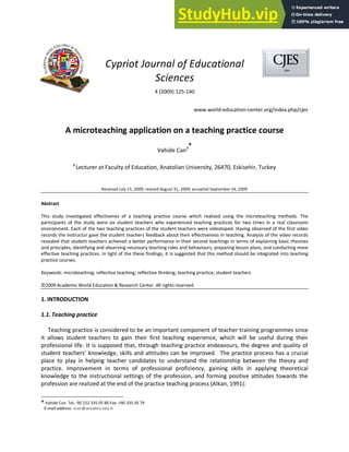 Cypriot Journal of Educational
Sciences
4 (2009) 125-140
www.world-education-center.org/index.php/cjes
A microteaching application on a teaching practice course
Vahide Cana*
a
Lecturer at Faculty of Education, Anatolian University, 26470, Eskisehir, Turkey
Received July 15, 2009; revised August 31, 2009; accepted September 24, 2009
Abstract
This study investigated effectivenes of a teaching practice course which realized using the microteaching methods. The
participants of the study were six student teachers who experienced teaching practices for two times in a real classroom
environment. Each of the two teaching practices of the student teachers were videotaped. Having observed of the first video
records the instructur gave the student teachers feedback about their effectiveness in teaching. Analysis of the video records
revealed that student teachers achieved a better performance in their second teachings in terms of explaining basic theories
and principles, identifying and observing necessary teaching roles and behaviours, preparing lesson plans, and conducting more
effective teaching practices. In light of the these findings, it is suggested that this method should be integrated into teaching
practice courses.
Keywords: microteaching; reflective teaching; reflective thinking; teaching practice; student teachers
©2009 Academic World Education & Research Center. All rights reserved.
1. INTRODUCTION
1.1. Teaching practice
Teaching practice is considered to be an important component of teacher training programmes since
it allows student teachers to gain their first teaching experience, which will be useful during their
professional life. It is supposed that, through teaching practice endeavours, the degree and quality of
student teachers’ knowledge, skills and attitudes can be improved. The practice process has a crucial
place to play in helping teacher candidates to understand the relationship between the theory and
practice. Improvement in terms of professional proficiency, gaining skills in applying theoretical
knowledge to the instructional settings of the profession, and forming positive attitudes towards the
profession are realized at the end of the practice teaching process (Alkan, 1991).
* Vahide Can. Tel.: 90 222 335 05 80 Fax: +90 335 05 79
E-mail address: vcan@anadolu.edu.tr
 