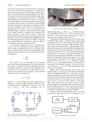 easier power transmission and measurement. A Greinacher
circuit has a lower effective capacitance in comparison to
other rectiﬁcation circuits (such as a bridge rectiﬁer), allow-
ing faster switching and thus a higher frequency of operation.
A Greinacher circuit also has a low threshold voltage, allow-
ing operation at lower incident power levels. A Greinacher
voltage doubler can be placed across a gap (Fig. 1) in the top
side of the copper trace to rectify the induced current present
in the SRR. Schottky diodes are used for the voltage doubler
due to their typically low open junction capacitance and fast
switching capabilities, which allow for rectiﬁcation of a
high-frequency RF signal, as well as their typically low
threshold voltage. A resistive load placed across the output
of the voltage doubler is a simple way to determine DC
power out using P ¼ V2
/R. This DC power is maximized
through ADS for matching capacitor and resistor values. The
parameters of our selected Schottky diode (HSMS 2862) and
the simulated S-parameters of the above SRR in a model of
our actual parallel-plate waveguide are input into ADS for
the simulation, shown in a schematic in Fig. 2.
The simulated components lead to a maximum efﬁ-
ciency of 61% for an input power of 24.25 dBM, the maxi-
mum available experimental power (at an incident power
density of approximately 1.6 mW/cm2
). One important ﬁgure
of merit for a power harvester is its RF-to-DC power conver-
sion efﬁciency:
g ¼
PDC
PRF
:
We determine PRF by measuring the total incident
power in our measurement apparatus. For a large metamate-
rial sample, we assume that the total incident power to the
measurement apparatus is incident on the metamaterial. For
a single unit cell, it is necessary to use the effective area of
the unit cell to determine the incident PRF. The maximum
effective area may be calculated by21
Ae;max ¼
k2
4p
D0;
where D0 ¼ 1.5 since the SRR is effectively a small loop illu-
minated by a transverse electromagnetic (TEM) wave. For
an SRR resonant at 900 MHz, the effective area is thus
Ae;max ¼ 5:3Aphysical. The full waveguide area is
approximately 6.8Aphysical where Aphysical is the physical area
of a single SRR unit cell. As Ae,max is 78% of the open wave
guide area, 78% of the incident power density is used as
input power for simulation of the single cell.
The designed voltage doubler and resistive load are added
to an SRR as shown in Fig. 1, resulting in the power harvesting
metamaterial unit cell. To observe power harvesting capabil-
ities, the cell is placed in an open, TEM waveguide (Fig. 3)
where input power is produced by a signal generator and am-
pliﬁer, and output power is measured with an oscilloscope via
leads placed across the resistive load (Fig. 4). The DC power
harvested is determined by P ¼ V2
/R as previously mentioned,
and input power is measured with a spectrum analyzer con-
nected to the signal generator and ampliﬁer via the open wave-
guide. By increasing the incident power from 13 to 24 dBm
and measuring the DC output from the SRR, the normalized
harvested power, PDC=PRF;incident, as a function of incident
power PRF,incident and resulting efﬁciency are determined at
each point. The maximum efﬁciency of the single cell is
14.2%, setting PRF,incident as 78% of the total input power from
effective area calculations.
Multiple power harvesting SRR cells are then tested
simultaneously to create the power harvesting metamaterial,
which is accomplished through a 5 Â 1 array shown in Fig. 5.
Through a parallel connection of the leads from each SRR’s
resistive load, the total power harvested by the metamaterial is
found in the same way as the single cell. The maximum efﬁ-
ciency for the 5 Â 1 array is 36.8%, where Pin is the entire
input power because the array spans the entire length.
Measured efﬁciencies of both the single and the array of power
harvesting SRRs are shown in Fig. 6. Also shown in Fig. 6 is
the open circuit voltage, VOC, a load-independent measure of
the available voltage harvested by the array of SRRs.
The power harvesting metamaterial array is more efﬁ-
cient than the single unit cell. This is partially due to the
FIG. 2. ADS simulation schematic of SRR power harvester. CST
Microwave Studio was used to determine the SRR S-parameters.
FIG. 3. Placement of SRR within open waveguide.
FIG. 4. Experimental test setup schematic.
163901-2 Hawkes, Katko, and Cummer Appl. Phys. Lett. 103, 163901 (2013)
This article is copyrighted as indicated in the abstract. Reuse of AIP content is subject to the terms at: http://scitation.aip.org/termsconditions. Downloaded to IP:
152.3.43.156 On: Fri, 08 Nov 2013 20:28:30
 