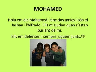 MOHAMED
Hola em dic Mohamed i tinc dos amics i són el
Jashan i l’Alfredo. Ells m’ajuden quan s’estan
burlant de mi.
Ells em defensen i sempre juguem junts.
 