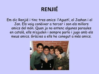 RENJIÉ
Em dic Renjié i tinc tres amics: l’Agustí, el Jashan i el
Jan. Els vaig conèixer a tercer i son els millors
amics del món. Quan jo no entenc algunes paraules
en català, ells m’ajuden i sempre parlo i jugo amb els
meus amics. Gràcies a ells he conegut a més amics.
 