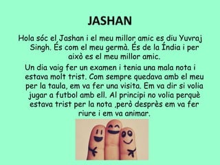 JASHAN
Hola sóc el Jashan i el meu millor amic es diu Yuvraj
Singh. És com el meu germà. És de la Índia i per
això es el meu millor amic.
Un dia vaig fer un examen i tenia una mala nota i
estava molt trist. Com sempre quedava amb el meu
per la taula, em va fer una visita. Em va dir si volia
jugar a futbol amb ell. Al principi no volia perquè
estava trist per la nota ,però desprès em va fer
riure i em va animar.
 