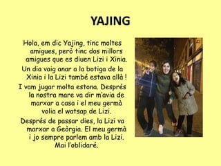YAJING
Hola, em dic Yajing, tinc moltes
amigues, però tinc dos millors
amigues que es diuen Lizi i Xinia.
Un dia vaig anar a la botiga de la
Xinia i la Lizi també estava allà !
I vam jugar molta estona. Després
la nostra mare va dir m’avia de
marxar a casa i el meu germà
volia el watsap de Lizi.
Després de passar dies, la Lizi va
marxar a Geòrgia. El meu germà
i jo sempre parlem amb la Lizi.
Mai l’oblidaré.
 