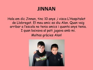 JINNAN
Hola em dic Jinnan, tinc 10 anys ,i visca L’Hospitalet
de Llobregat. El meu amic es diu Alan. Quan vaig
arribar a l’escola no tenia amics i quants anys tenia.
I quan baixava al pati jugava amb mi.
Moltes gràcies Alan!
 