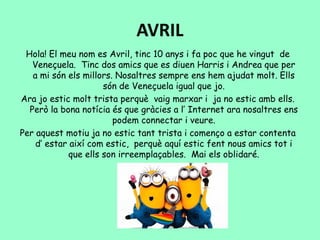 AVRIL
Hola! El meu nom es Avril, tinc 10 anys i fa poc que he vingut de
Veneçuela. Tinc dos amics que es diuen Harris i Andrea que per
a mi són els millors. Nosaltres sempre ens hem ajudat molt. Ells
són de Veneçuela igual que jo.
Ara jo estic molt trista perquè vaig marxar i ja no estic amb ells.
Però la bona notícia és que gràcies a l’ Internet ara nosaltres ens
podem connectar i veure.
Per aquest motiu ja no estic tant trista i començo a estar contenta
d’ estar així com estic, perquè aquí estic fent nous amics tot i
que ells son irreemplaçables. Mai els oblidaré.
 