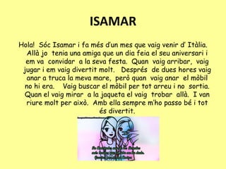 ISAMAR
Hola! Sóc Isamar i fa més d’un mes que vaig venir d’ Itàlia.
Allà jo tenia una amiga que un dia feia el seu aniversari i
em va convidar a la seva festa. Quan vaig arribar, vaig
jugar i em vaig divertit molt. Després de dues hores vaig
anar a truca la meva mare, però quan vaig anar el mòbil
no hi era. Vaig buscar el mòbil per tot arreu i no sortia.
Quan el vaig mirar a la jaqueta el vaig trobar allà. I van
riure molt per això. Amb ella sempre m’ho passo bé i tot
és divertit.
 