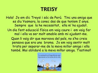 TREISY
Hola! Jo em dic Treysi i sóc de Perú. Tinc una amiga que
es diu Yosmara, la conec des de que teníem 2 anys.
Sempre que la he necessitat, ella m’ ha ajudat.
Un dia fent educació física em vaig caure i em vaig fer
mal i ella va ser molt amable amb mi ajudant-me.
Quan li vaig dir que marxava del país, no s’ho creia
pensava que era una broma. Jo em vaig sentir molt
trista per separar-me de la meva millor amiga i ella
també. Mai oblidaré a la meva millor amiga. T’estimo!!
 