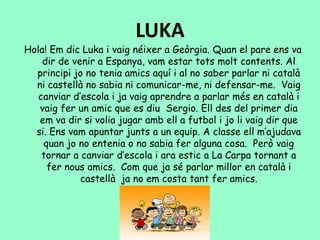 LUKA
Hola! Em dic Luka i vaig néixer a Geòrgia. Quan el pare ens va
dir de venir a Espanya, vam estar tots molt contents. Al
principi jo no tenia amics aquí i al no saber parlar ni català
ni castellà no sabia ni comunicar-me, ni defensar-me. Vaig
canviar d’escola i ja vaig aprendre a parlar més en català i
vaig fer un amic que es diu Sergio. Ell des del primer dia
em va dir si volia jugar amb ell a futbol i jo li vaig dir que
si. Ens vam apuntar junts a un equip. A classe ell m’ajudava
quan jo no entenia o no sabia fer alguna cosa. Però vaig
tornar a canviar d’escola i ara estic a La Carpa tornant a
fer nous amics. Com que ja sé parlar millor en català i
castellà ja no em costa tant fer amics.
 
