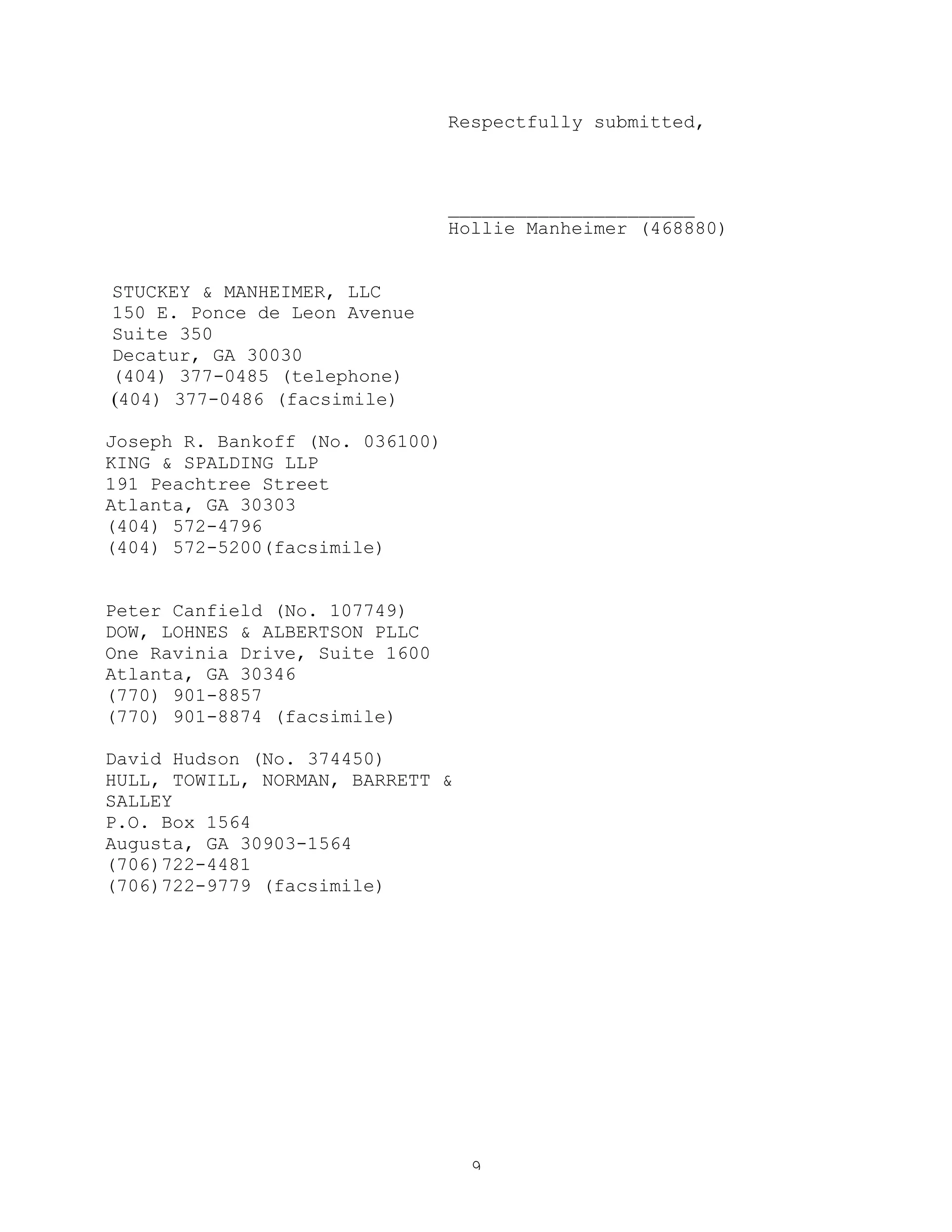 9
Respectfully submitted,
______________________
Hollie Manheimer (468880)
STUCKEY & MANHEIMER, LLC
150 E. Ponce de Leon Avenue
Suite 350
Decatur, GA 30030
(404) 377-0485 (telephone)
(404) 377-0486 (facsimile)
Joseph R. Bankoff (No. 036100)
KING & SPALDING LLP
191 Peachtree Street
Atlanta, GA 30303
(404) 572-4796
(404) 572-5200(facsimile)
Peter Canfield (No. 107749)
DOW, LOHNES & ALBERTSON PLLC
One Ravinia Drive, Suite 1600
Atlanta, GA 30346
(770) 901-8857
(770) 901-8874 (facsimile)
David Hudson (No. 374450)
HULL, TOWILL, NORMAN, BARRETT &
SALLEY
P.O. Box 1564
Augusta, GA 30903-1564
(706)722-4481
(706)722-9779 (facsimile)
 