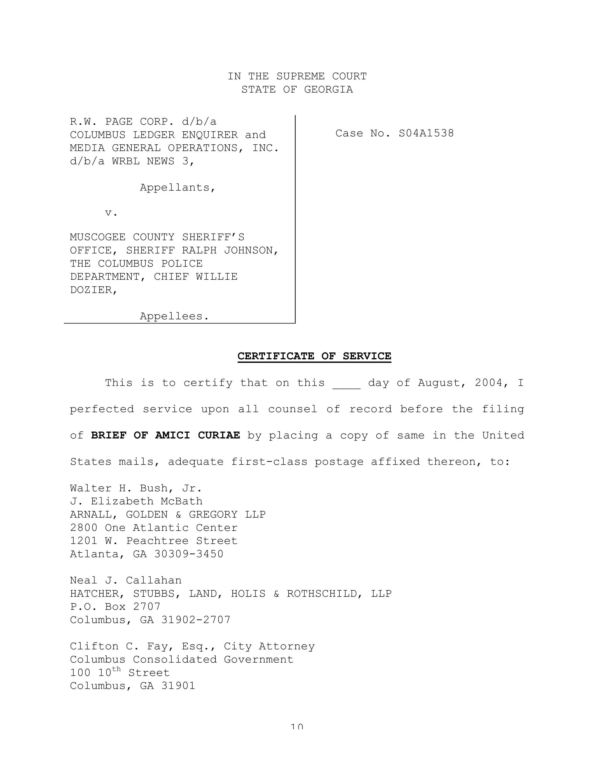 10
IN THE SUPREME COURT
STATE OF GEORGIA
R.W. PAGE CORP. d/b/a
COLUMBUS LEDGER ENQUIRER and
MEDIA GENERAL OPERATIONS, INC.
d/b/a WRBL NEWS 3,
Appellants,
v.
MUSCOGEE COUNTY SHERIFF’S
OFFICE, SHERIFF RALPH JOHNSON,
THE COLUMBUS POLICE
DEPARTMENT, CHIEF WILLIE
DOZIER,
Appellees.
Case No. S04A1538
CERTIFICATE OF SERVICE
This is to certify that on this ____ day of August, 2004, I
perfected service upon all counsel of record before the filing
of BRIEF OF AMICI CURIAE by placing a copy of same in the United
States mails, adequate first-class postage affixed thereon, to:
Walter H. Bush, Jr.
J. Elizabeth McBath
ARNALL, GOLDEN & GREGORY LLP
2800 One Atlantic Center
1201 W. Peachtree Street
Atlanta, GA 30309-3450
Neal J. Callahan
HATCHER, STUBBS, LAND, HOLIS & ROTHSCHILD, LLP
P.O. Box 2707
Columbus, GA 31902-2707
Clifton C. Fay, Esq., City Attorney
Columbus Consolidated Government
100 10th
Street
Columbus, GA 31901
 