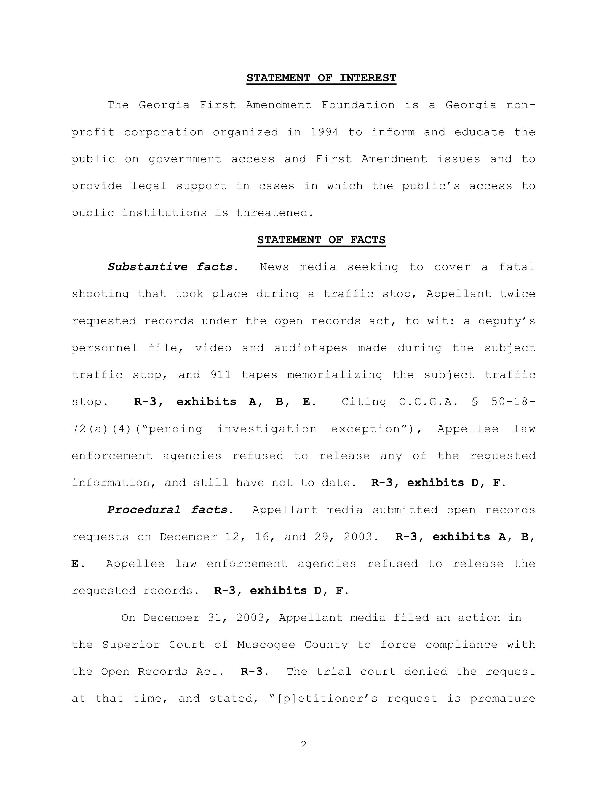 2
STATEMENT OF INTEREST
The Georgia First Amendment Foundation is a Georgia non-
profit corporation organized in 1994 to inform and educate the
public on government access and First Amendment issues and to
provide legal support in cases in which the public’s access to
public institutions is threatened.
STATEMENT OF FACTS
Substantive facts. News media seeking to cover a fatal
shooting that took place during a traffic stop, Appellant twice
requested records under the open records act, to wit: a deputy’s
personnel file, video and audiotapes made during the subject
traffic stop, and 911 tapes memorializing the subject traffic
stop. R-3, exhibits A, B, E. Citing O.C.G.A. § 50-18-
72(a)(4)(“pending investigation exception”), Appellee law
enforcement agencies refused to release any of the requested
information, and still have not to date. R-3, exhibits D, F.
Procedural facts. Appellant media submitted open records
requests on December 12, 16, and 29, 2003. R-3, exhibits A, B,
E. Appellee law enforcement agencies refused to release the
requested records. R-3, exhibits D, F.
On December 31, 2003, Appellant media filed an action in
the Superior Court of Muscogee County to force compliance with
the Open Records Act. R-3. The trial court denied the request
at that time, and stated, “[p]etitioner’s request is premature
 