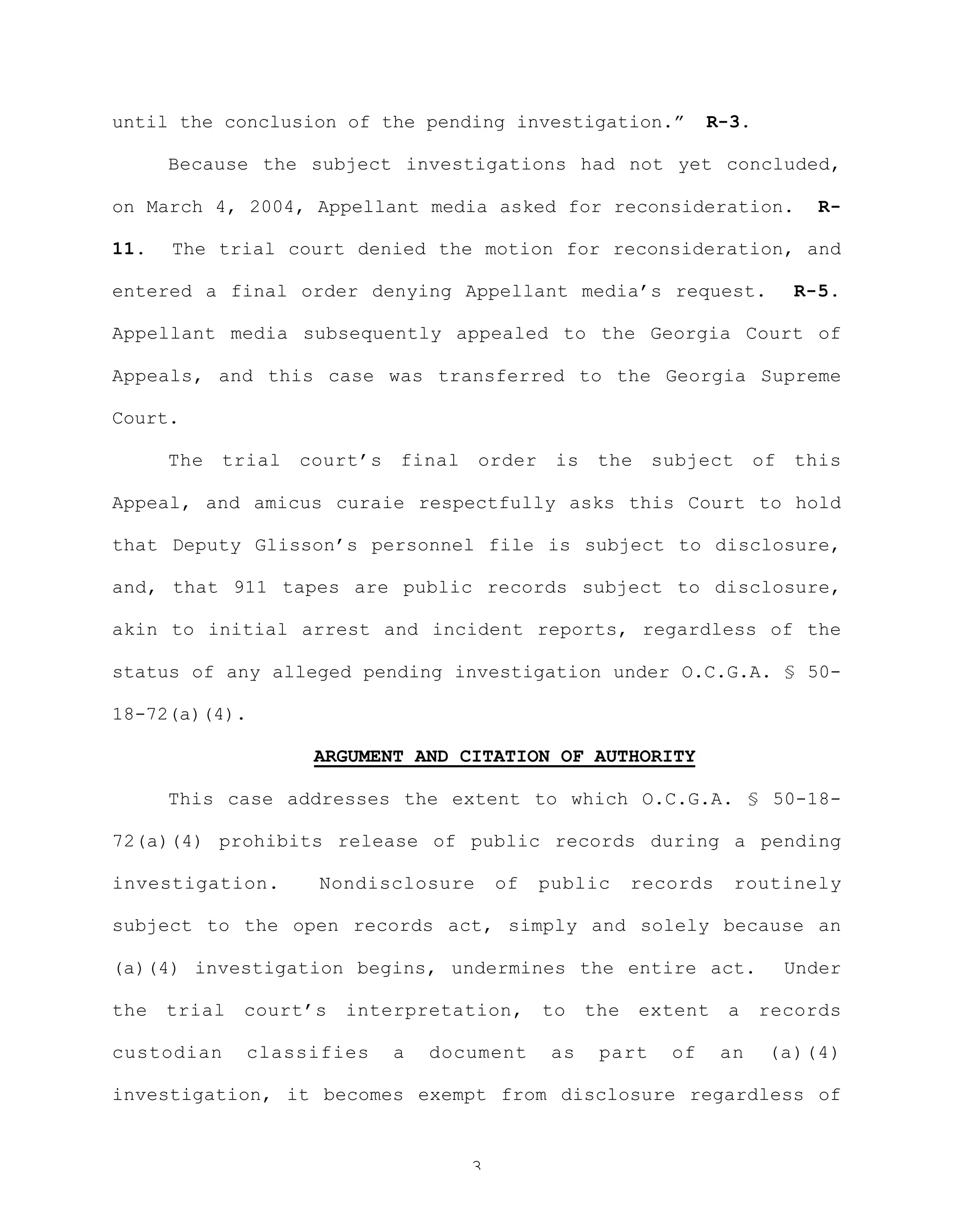 3
until the conclusion of the pending investigation.” R-3.
Because the subject investigations had not yet concluded,
on March 4, 2004, Appellant media asked for reconsideration. R-
11. The trial court denied the motion for reconsideration, and
entered a final order denying Appellant media’s request. R-5.
Appellant media subsequently appealed to the Georgia Court of
Appeals, and this case was transferred to the Georgia Supreme
Court.
The trial court’s final order is the subject of this
Appeal, and amicus curaie respectfully asks this Court to hold
that Deputy Glisson’s personnel file is subject to disclosure,
and, that 911 tapes are public records subject to disclosure,
akin to initial arrest and incident reports, regardless of the
status of any alleged pending investigation under O.C.G.A. § 50-
18-72(a)(4).
ARGUMENT AND CITATION OF AUTHORITY
This case addresses the extent to which O.C.G.A. § 50-18-
72(a)(4) prohibits release of public records during a pending
investigation. Nondisclosure of public records routinely
subject to the open records act, simply and solely because an
(a)(4) investigation begins, undermines the entire act. Under
the trial court’s interpretation, to the extent a records
custodian classifies a document as part of an (a)(4)
investigation, it becomes exempt from disclosure regardless of
 